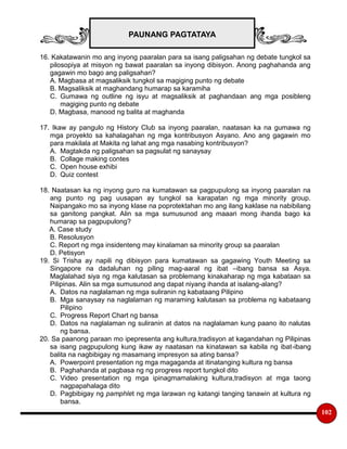 PAUNANG PAGTATAYA
102
16. Kakatawanin mo ang inyong paaralan para sa isang paligsahan ng debate tungkol sa
pilosopiya at misyon ng bawat paaralan sa inyong dibisyon. Anong paghahanda ang
gagawin mo bago ang paligsahan?
A. Magbasa at magsaliksik tungkol sa magiging punto ng debate
B. Magsaliksik at maghandang humarap sa karamiha
C. Gumawa ng outline ng isyu at magsaliksik at paghandaan ang mga posibleng
magiging punto ng debate
D. Magbasa, manood ng balita at maghanda
17. Ikaw ay pangulo ng History Club sa inyong paaralan, naatasan ka na gumawa ng
mga proyekto sa kahalagahan ng mga kontribusyon Asyano. Ano ang gagawin mo
para makilala at Makita ng lahat ang mga nasabing kontribusyon?
A. Magtakda ng paligsahan sa pagsulat ng sanaysay
B. Collage making contes
C. Open house exhibi
D. Quiz contest
18. Naatasan ka ng inyong guro na kumatawan sa pagpupulong sa inyong paaralan na
ang punto ng pag uusapan ay tungkol sa karapatan ng mga minority group.
Naipangako mo sa inyong klase na poprotektahan mo ang ilang kaklase na nabibilang
sa ganitong pangkat. Alin sa mga sumusunod ang maaari mong ihanda bago ka
humarap sa pagpupulong?
A. Case study
B. Resolusyon
C. Report ng mga insidenteng may kinalaman sa minority group sa paaralan
D. Petisyon
19. Si Trisha ay napili ng dibisyon para kumatawan sa gagawing Youth Meeting sa
Singapore na dadaluhan ng piling mag-aaral ng ibat –ibang bansa sa Asya.
Maglalahad siya ng mga kalutasan sa problemang kinakaharap ng mga kabataan sa
Pilipinas. Alin sa mga sumusunod ang dapat niyang ihanda at isalang-alang?
A. Datos na naglalaman ng mga suliranin ng kabataang Pilipino
B. Mga sanaysay na naglalaman ng maraming kalutasan sa problema ng kabataang
Pilipino
C. Progress Report Chart ng bansa
D. Datos na naglalaman ng suliranin at datos na naglalaman kung paano ito nalutas
ng bansa.
20. Sa paanong paraan mo ipepresenta ang kultura,tradisyon at kagandahan ng Pilipinas
sa isang pagpupulong kung ikaw ay naatasan na kinatawan sa kabila ng ibat-ibang
balita na nagbibigay ng masamang impresyon sa ating bansa?
A. Powerpoint presentation ng mga magaganda at itinatanging kultura ng bansa
B. Paghahanda at pagbasa ng ng progress report tungkol dito
C. Video presentation ng mga ipinagmamalaking kultura,tradisyon at mga taong
nagpapahalaga dito
D. Pagbibigay ng pamphlet ng mga larawan ng katangi tanging tanawin at kultura ng
bansa.
 