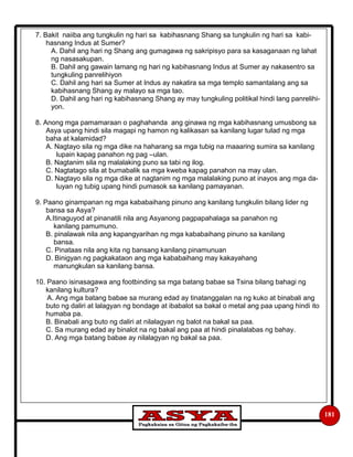 181
7. Bakit naiiba ang tungkulin ng hari sa kabihasnang Shang sa tungkulin ng hari sa kabi-
hasnang Indus at Sumer?
A. Dahil ang hari ng Shang ang gumagawa ng sakripisyo para sa kasaganaan ng lahat
ng nasasakupan.
B. Dahil ang gawain lamang ng hari ng kabihasnang Indus at Sumer ay nakasentro sa
tungkuling panrelihiyon
C. Dahil ang hari sa Sumer at Indus ay nakatira sa mga templo samantalang ang sa
kabihasnang Shang ay malayo sa mga tao.
D. Dahil ang hari ng kabihasnang Shang ay may tungkuling politikal hindi lang panrelihi-
yon.
8. Anong mga pamamaraan o paghahanda ang ginawa ng mga kabihasnang umusbong sa
Asya upang hindi sila magapi ng hamon ng kalikasan sa kanilang lugar tulad ng mga
baha at kalamidad?
A. Nagtayo sila ng mga dike na haharang sa mga tubig na maaaring sumira sa kanilang
lupain kapag panahon ng pag –ulan.
B. Nagtanim sila ng malalaking puno sa tabi ng ilog.
C. Nagtatago sila at bumabalik sa mga kweba kapag panahon na may ulan.
D. Nagtayo sila ng mga dike at nagtanim ng mga malalaking puno at inayos ang mga da-
luyan ng tubig upang hindi pumasok sa kanilang pamayanan.
9. Paano ginampanan ng mga kababaihang pinuno ang kanilang tungkulin bilang lider ng
bansa sa Asya?
A.Itinaguyod at pinanatili nila ang Asyanong pagpapahalaga sa panahon ng
kanilang pamumuno.
B. pinalawak nila ang kapangyarihan ng mga kababaihang pinuno sa kanilang
bansa.
C. Pinataas nila ang kita ng bansang kanilang pinamunuan
D. Binigyan ng pagkakataon ang mga kababaihang may kakayahang
manungkulan sa kanilang bansa.
10. Paano isinasagawa ang footbinding sa mga batang babae sa Tsina bilang bahagi ng
kanilang kultura?
A. Ang mga batang babae sa murang edad ay tinatanggalan na ng kuko at binabali ang
buto ng daliri at lalagyan ng bondage at ibabalot sa bakal o metal ang paa upang hindi ito
humaba pa.
B. Binabali ang buto ng daliri at nilalagyan ng balot na bakal sa paa.
C. Sa murang edad ay binalot na ng bakal ang paa at hindi pinalalabas ng bahay.
D. Ang mga batang babae ay nilalagyan ng bakal sa paa.
 