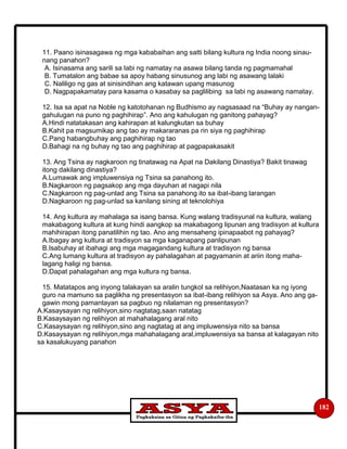 182
11. Paano isinasagawa ng mga kababaihan ang satti bilang kultura ng India noong sinau-
nang panahon?
A. Isinasama ang sarili sa labi ng namatay na asawa bilang tanda ng pagmamahal
B. Tumatalon ang babae sa apoy habang sinusunog ang labi ng asawang lalaki
C. Naliligo ng gas at sinisindihan ang katawan upang masunog
D. Nagpapakamatay para kasama o kasabay sa paglilibing sa labi ng asawang namatay.
12. Isa sa apat na Noble ng katotohanan ng Budhismo ay nagsasaad na “Buhay ay nangan-
gahulugan na puno ng paghihirap”. Ano ang kahulugan ng ganitong pahayag?
A.Hindi natatakasan ang kahirapan at kalungkutan sa buhay
B.Kahit pa magsumikap ang tao ay makararanas pa rin siya ng paghihirap
C.Pang habangbuhay ang paghihirap ng tao
D.Bahagi na ng buhay ng tao ang paghihirap at pagpapakasakit
13. Ang Tsina ay nagkaroon ng tinatawag na Apat na Dakilang Dinastiya? Bakit tinawag
itong dakilang dinastiya?
A.Lumawak ang impluwensiya ng Tsina sa panahong ito.
B.Nagkaroon ng pagsakop ang mga dayuhan at nagapi nila
C.Nagkaroon ng pag-unlad ang Tsina sa panahong ito sa ibat-ibang larangan
D.Nagkaroon ng pag-unlad sa kanilang sining at teknolohiya
14. Ang kultura ay mahalaga sa isang bansa. Kung walang tradisyunal na kultura, walang
makabagong kultura at kung hindi aangkop sa makabagong lipunan ang tradisyon at kultura
mahihirapan itong panatilihin ng tao. Ano ang mensaheng ipinapaabot ng pahayag?
A.Ibagay ang kultura at tradisyon sa mga kaganapang panlipunan
B.Isabuhay at ibahagi ang mga magagandang kultura at tradisyon ng bansa
C.Ang lumang kultura at tradisyon ay pahalagahan at pagyamanin at ariin itong maha-
lagang haligi ng bansa.
D.Dapat pahalagahan ang mga kultura ng bansa.
15. Matatapos ang inyong talakayan sa aralin tungkol sa relihiyon,Naatasan ka ng iyong
guro na mamuno sa paglikha ng presentasyon sa ibat-ibang relihiyon sa Asya. Ano ang ga-
gawin mong pamantayan sa pagbuo ng nilalaman ng presentasyon?
A.Kasaysayan ng relihiyon,sino nagtatag,saan natatag
B.Kasaysayan ng relihiyon at mahahalagang aral nito
C.Kasaysayan ng relihiyon,sino ang nagtatag at ang impluwensiya nito sa bansa
D.Kasaysayan ng relihiyon,mga mahahalagang aral,impluwensiya sa bansa at kalagayan nito
sa kasalukuyang panahon
 