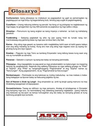 185
Confucianism- Isang pilosopiya na nnakatuon sa pagpapabuti ng ugali sa pamamagitan ng
pagtataguyod sa mga birtyu ng kagandahang loob, tamang pag-uugali at pagkamagalang.
Cuneiform – Unang nabuong sistema ng panulat. Isa itong uri ng pictograp na naglalarawan ng
mga bagay na ginagamitan ng may 600 pananda sa pagbubuo ng mga salita o ideya.
Dinastiya – Pamumuno ng isang angkan sa isang imperyo o kaharian sa loob ng mahabang
panahon.
Footbinding – Sadyang pagbabali ng arko ng paa upang hindi ito lumaki nang nor-
mal,tinatawag ang ganitong klase ng mga paa na lotus feet o lily feet.
Karma - Ang ating mga gawain ay kasama natin maglalakbay kahit saan at kahit gaano kalayo
man ang ating marating sa buhay. Kung ano man ang ating mga nagawa noon ay siyang na-
ghubog kung ano tayo ngayon.
Kowtow – Pagyuko ng mga Tsino sa kanilang Emperador nang tatlong beses kung saan ang
noo ay humahalik sa semento.
Pananaw – Saloobin o opinyon ng isang tao batay sa kanyang paniniwala.
Pilosopiya - Ang mapagkilatis na pag-aaral sa mga pinakamalalim na katanungan na maaaring
itanong ng sangkatauhan. Nagmula ang salitang Pilosopiya sa mga salitang griyego na "Philo"
at "Sophia". Ang "Philo" ay nangangahulugang "Pagmamahal" at ang "Sophia" naman ay
"Karunungan". Kung pagsasamahin, ito ay "Pagmamahal sa Karunungan"
Reinkarnasyon – Paniniwala na ang kaluluwa ay muling mabubuhay sa mas mataas o maba-
bang kalagayan sa lipunan batay sa kabuuang pagkilos ng tao.
Son of Heaven o Anak ng Langit - Ang emperador ay pinili ng langit upang mamuno na may
itinakdang kasaganaan at kapayapaan.
Zoroastrianismo- Tawag sa relihiyon ng mga persyano, itinatag at ipinalaganap ni Zoroaster
ang kaniyang mga turo, na naniniwalang may dalawang pwersang naglalaban upang makuha
ang kaluluwa ng tao.ayon sa kaniya huhusgahan ang tao batay sa kaniyang ginawa at kung
kaninong pangkat siya sumanib.
 