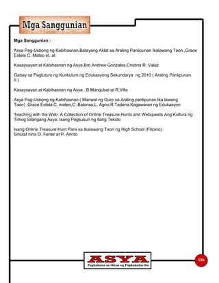186
Mga Sanggunian :
Asya Pag-Usbong ng Kabihasnan,Batayang Aklat sa Araling Panlipunan Ikalawang Taon.,Grace
Estela C. Mateo et. al.
Kasaysayan at Kabihasnan ng Asya,Bro.Andrew Gonzales,Cristina R. Valez
Gabay sa Pagtuturo ng Kurikulum ng Edukasyong Sekundarya ng 2010 ( Araling Panlipunan
II )
Kasaysayan at Kabihasnan ng Asya . B.Mangubat at R.Villa
Asya Pag-Usbong ng Kabihasnan ( Manwal ng Guro sa Araling panlipunan,Ika lawang
Taon) ,Grace Estela C. mateo,C. Balonso,L. Agno,R.Tadena.Kagawaran ng Edukasyon
Teaching with the Web: A Collection of Online Treasure Hunts and Webquests Ang Kultura ng
Timog Silangang Asya: Isang Pagsusuri ng Ilang Teksto
Isang Online Treasure Hunt Para sa Ikalawang Taon ng High School (Filipino)
Sinulat nina O. Ferrer at P. Arinto
 
