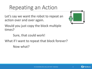 Repeating an Action
Let’s say we want the robot to repeat an
action over and over again.
Would you just copy the block multiple
times?
Sure, that could work!
What if I want to repeat that block forever?
Now what?
© EV3LESSONS.COM, 2016, (LAST EDIT: 7/26/2016) 3
 