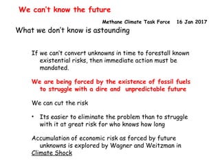 Methane Climate Task Force 16 Jan 2017
We can’t know the future
What we don’t know is astounding
If we can’t convert unknowns in time to forestall known
existential risks, then immediate action must be
mandated.
We are being forced by the existence of fossil fuels
to struggle with a dire and unpredictable future
We can cut the risk
• Its easier to eliminate the problem than to struggle
with it at great risk for who knows how long
Accumulation of economic risk as forced by future
unknowns is explored by Wagner and Weitzman in
Climate Shock
 
