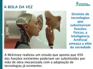 A BOLA DA VEZ
A Mckinsey realizou um estudo que aponta que 45%
das funções existentes poderiam ser substituídas por
mão de obra mecanizada com a adaptação de
tecnologias já existentes
Distinto de
tecnologias
que
substituíram
funções
físicas, a
Inteligência
Artificial
ameaça a elite
da sociedade
 