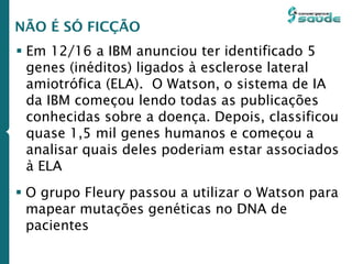  Em 12/16 a IBM anunciou ter identificado 5
genes (inéditos) ligados à esclerose lateral
amiotrófica (ELA). O Watson, o sistema de IA
da IBM começou lendo todas as publicações
conhecidas sobre a doença. Depois, classificou
quase 1,5 mil genes humanos e começou a
analisar quais deles poderiam estar associados
à ELA
NÃO É SÓ FICÇÃO
 O grupo Fleury passou a utilizar o Watson para
mapear mutações genéticas no DNA de
pacientes
 