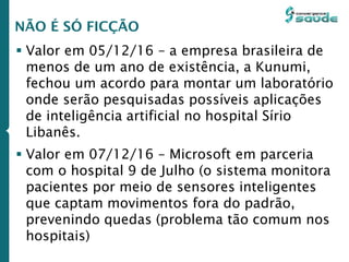  Valor em 05/12/16 – a empresa brasileira de
menos de um ano de existência, a Kunumi,
fechou um acordo para montar um laboratório
onde serão pesquisadas possíveis aplicações
de inteligência artificial no hospital Sírio
Libanês.
 Valor em 07/12/16 – Microsoft em parceria
com o hospital 9 de Julho (o sistema monitora
pacientes por meio de sensores inteligentes
que captam movimentos fora do padrão,
prevenindo quedas (problema tão comum nos
hospitais)
NÃO É SÓ FICÇÃO
 