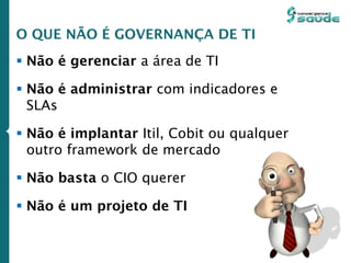  Não é gerenciar a área de TI
 Não é administrar com indicadores e
SLAs
 Não é implantar Itil, Cobit ou qualquer
outro framework de mercado
 Não basta o CIO querer
 Não é um projeto de TI
O QUE NÃO É GOVERNANÇA DE TI
 