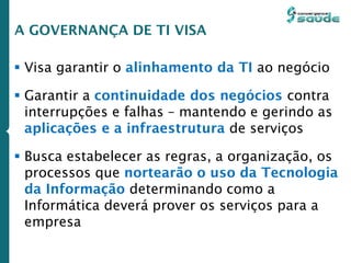  Visa garantir o alinhamento da TI ao negócio
 Garantir a continuidade dos negócios contra
interrupções e falhas – mantendo e gerindo as
aplicações e a infraestrutura de serviços
 Busca estabelecer as regras, a organização, os
processos que nortearão o uso da Tecnologia
da Informação determinando como a
Informática deverá prover os serviços para a
empresa
A GOVERNANÇA DE TI VISA
 