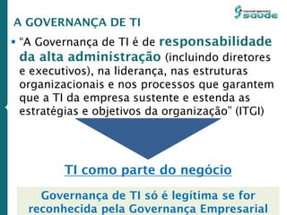  “A Governança de TI é de responsabilidade
da alta administração (incluindo diretores
e executivos), na liderança, nas estruturas
organizacionais e nos processos que garantem
que a TI da empresa sustente e estenda as
estratégias e objetivos da organização” (ITGI)
A GOVERNANÇA DE TI
TI como parte do negócio
Governança de TI só é legítima se for
reconhecida pela Governança Empresarial
 