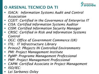  ISACA: Information Systems Audit and Control
Association
 CGEIT: Certified in the Governance of Enterprise IT
 CISA: Certified Information Systems Auditor
 CISM: Certified Information Security Manager
 CRISC: Certified in Risk and Information Systems
Control
 OGC: Office of Government Commerce (UK)
 ITIL: IT Infrastructure Library
 Prince2: PRojects IN Controlled Environments
 PMI: Project Management Institute
 PgMP: Programe Management Professional
 PMP: Project Management Professional
 CAPM: Certified Associate in Project Management
 ISO/IEC:
 Lei Sarbanes Oxley
O ARSENAL TECNICO DA TI
 