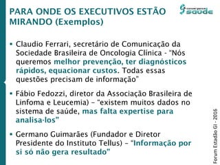 PARA ONDE OS EXECUTIVOS ESTÃO
MIRANDO (Exemplos)
 Claudio Ferrari, secretário de Comunicação da
Sociedade Brasileira de Oncologia Clínica - “Nós
queremos melhor prevenção, ter diagnósticos
rápidos, equacionar custos. Todas essas
questões precisam de informação”
 Fábio Fedozzi, diretor da Associação Brasileira de
Linfoma e Leucemia) – “existem muitos dados no
sistema de saúde, mas falta expertise para
analisa-los”
 Germano Guimarães (Fundador e Diretor
Presidente do Instituto Tellus) – “Informação por
si só não gera resultado”
ForumEstadãoGI-2016
 
