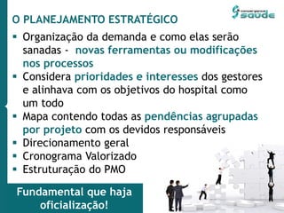 O PLANEJAMENTO ESTRATÉGICO
 Organização da demanda e como elas serão
sanadas - novas ferramentas ou modificações
nos processos
 Considera prioridades e interesses dos gestores
e alinhava com os objetivos do hospital como
um todo
 Mapa contendo todas as pendências agrupadas
por projeto com os devidos responsáveis
 Direcionamento geral
 Cronograma Valorizado
 Estruturação do PMO
Fundamental que haja
oficialização!
 