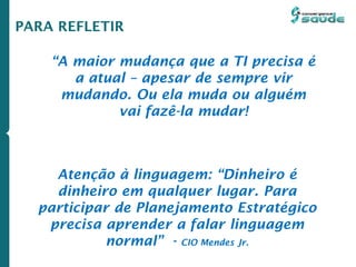 Atenção à linguagem: “Dinheiro é
dinheiro em qualquer lugar. Para
participar de Planejamento Estratégico
precisa aprender a falar linguagem
normal” - CIO Mendes Jr.
“A maior mudança que a TI precisa é
a atual – apesar de sempre vir
mudando. Ou ela muda ou alguém
vai fazê-la mudar!
PARA REFLETIR
 