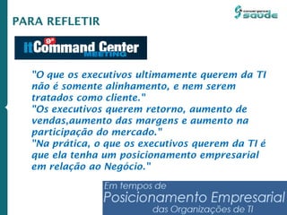 PARA REFLETIR
"O que os executivos ultimamente querem da TI
não é somente alinhamento, e nem serem
tratados como cliente."
"Os executivos querem retorno, aumento de
vendas,aumento das margens e aumento na
participação do mercado."
"Na prática, o que os executivos querem da TI é
que ela tenha um posicionamento empresarial
em relação ao Negócio."
 