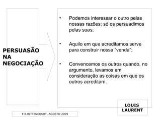 F.R.BITTENCOURT, AGOSTO 2009
• Podemos interessar o outro pelas
nossas razões; só os persuadimos
pelas suas;
• Aquilo em que acreditamos serve
para construir nossa “venda”;
• Convencemos os outros quando, no
argumento, levamos em
consideração as coisas em que os
outros acreditam.
LOUIS
LAURENT
PERSUASÃO
NA
NEGOCIAÇÃO
 