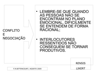 F.R.BITTENCOURT, AGOSTO 2009
• LEMBRE-SE QUE QUANDO
AS PESSOAS NÃO SE
ENCONTRAM NO PLANO
EMOCIONAL, DIFICILMENTE
SE ENTENDEM DE FORMA
RACIONAL;
• INTERLOCUTORES
RESSENTIDOS NÃO
CONSEGUEM SE TORNAR
PRODUTIVOS.
RENSIS
LIKERT
CONFLITO
E
NEGOCIAÇÃO
 