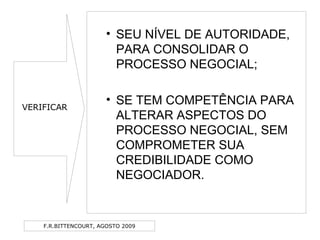 F.R.BITTENCOURT, AGOSTO 2009
• SEU NÍVEL DE AUTORIDADE,
PARA CONSOLIDAR O
PROCESSO NEGOCIAL;
• SE TEM COMPETÊNCIA PARA
ALTERAR ASPECTOS DO
PROCESSO NEGOCIAL, SEM
COMPROMETER SUA
CREDIBILIDADE COMO
NEGOCIADOR.
VERIFICAR
 