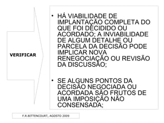 F.R.BITTENCOURT, AGOSTO 2009
• HÁ VIABILIDADE DE
IMPLANTAÇÃO COMPLETA DO
QUE FOI DECIDIDO OU
ACORDADO; A INVIABILIDADE
DE ALGUM DETALHE OU
PARCELA DA DECISÃO PODE
IMPLICAR NOVA
RENEGOCIAÇÃO OU REVISÃO
DA DISCUSSÃO;
• SE ALGUNS PONTOS DA
DECISÃO NEGOCIADA OU
ACORDADA SÃO FRUTOS DE
UMA IMPOSIÇÃO NÃO
CONSENSADA;
VERIFICAR
 