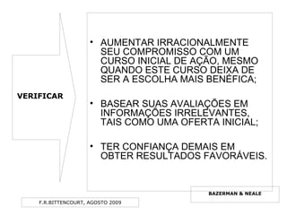 F.R.BITTENCOURT, AGOSTO 2009
• AUMENTAR IRRACIONALMENTE
SEU COMPROMISSO COM UM
CURSO INICIAL DE AÇÃO, MESMO
QUANDO ESTE CURSO DEIXA DE
SER A ESCOLHA MAIS BENÉFICA;
• BASEAR SUAS AVALIAÇÕES EM
INFORMAÇÕES IRRELEVANTES,
TAIS COMO UMA OFERTA INICIAL;
• TER CONFIANÇA DEMAIS EM
OBTER RESULTADOS FAVORÁVEIS.
BAZERMAN & NEALE
VERIFICAR
 