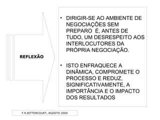 F.R.BITTENCOURT, AGOSTO 2009
• DIRIGIR-SE AO AMBIENTE DE
NEGOCIAÇÕES SEM
PREPARO É, ANTES DE
TUDO, UM DESRESPEITO AOS
INTERLOCUTORES DA
PRÓPRIA NEGOCIAÇÃO.
• ISTO ENFRAQUECE A
DINÂMICA, COMPROMETE O
PROCESSO E REDUZ,
SIGNIFICATIVAMENTE, A
IMPORTÂNCIA E O IMPACTO
DOS RESULTADOS
REFLEXÃO
 