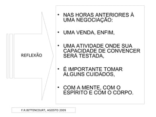 F.R.BITTENCOURT, AGOSTO 2009
• NAS HORAS ANTERIORES À
UMA NEGOCIAÇÃO:
• UMA VENDA, ENFIM,
• UMA ATIVIDADE ONDE SUA
CAPACIDADE DE CONVENCER
SERÁ TESTADA,
• É IMPORTANTE TOMAR
ALGUNS CUIDADOS,
• COM A MENTE, COM O
ESPÍRITO E COM O CORPO.
REFLEXÃO
 