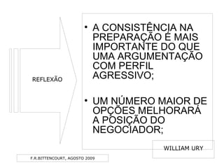 F.R.BITTENCOURT, AGOSTO 2009
• A CONSISTÊNCIA NA
PREPARAÇÃO É MAIS
IMPORTANTE DO QUE
UMA ARGUMENTAÇÃO
COM PERFIL
AGRESSIVO;
• UM NÚMERO MAIOR DE
OPÇÕES MELHORARÁ
A POSIÇÃO DO
NEGOCIADOR;
REFLEXÃO
WILLIAM URY
 