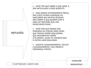 F.R.BITTENCOURT, AGOSTO 2009
• VOCÊ TEM QUE SABER O QUE QUER, E
SER ARTICULADO A ESSE RESPEITO.
• ISSO PARECE EXTREMAMENTE ÓBVIO,
MAS VOCÊ FICARIA SURPRESO AO
DESCOBRIR QUE MUITAS PESSOAS
NÃO SABEM O QUE QUEREM COM O
GRAU DE PRECISÃO QUE UMA
NEGOCIAÇÃO EXIGE.
• VOCÊ TEM QUE PENSAR NAS
MANEIRAS DE CHEGAR ONDE QUER:
QUE TROCAS SERÃO REALIZADAS,
QUE ARGUMENTOS SERÃO
UTILIZADOS, QUAIS AS JOGADAS QUE
O OUTRO LADO REALIZARÁ.
• ASSISTA CUIDADOSAMENTE, ESCUTE
CUIDADOSAMENTE, FALE MENOS E
PERMANEÇA ATENTO.
REFLEXÃO
CHARLENE
BARSHEFSKY
 