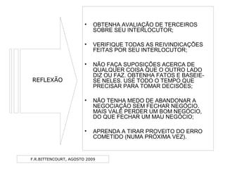 F.R.BITTENCOURT, AGOSTO 2009
• OBTENHA AVALIAÇÃO DE TERCEIROS
SOBRE SEU INTERLOCUTOR;
• VERIFIQUE TODAS AS REIVINDICAÇÕES
FEITAS POR SEU INTERLOCUTOR;
• NÃO FAÇA SUPOSIÇÕES ACERCA DE
QUALQUER COISA QUE O OUTRO LADO
DIZ OU FAZ. OBTENHA FATOS E BASEIE-
SE NELES. USE TODO O TEMPO QUE
PRECISAR PARA TOMAR DECISÕES;
• NÃO TENHA MEDO DE ABANDONAR A
NEGOCIAÇÃO SEM FECHAR NEGÓCIO.
MAIS VALE PERDER UM BOM NEGÓCIO,
DO QUE FECHAR UM MAU NEGÓCIO;
• APRENDA A TIRAR PROVEITO DO ERRO
COMETIDO (NUMA PRÓXIMA VEZ).
REFLEXÃO
 