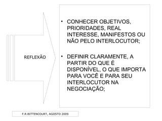 F.R.BITTENCOURT, AGOSTO 2009
• CONHECER OBJETIVOS,
PRIORIDADES, REAL
INTERESSE, MANIFESTOS OU
NÃO PELO INTERLOCUTOR;
• DEFINIR CLARAMENTE, A
PARTIR DO QUE É
DISPONÍVEL, O QUE IMPORTA
PARA VOCÊ E PARA SEU
INTERLOCUTOR NA
NEGOCIAÇÃO;
REFLEXÃO
 