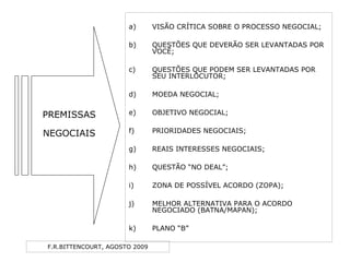 F.R.BITTENCOURT, AGOSTO 2009
a) VISÃO CRÍTICA SOBRE O PROCESSO NEGOCIAL;
b) QUESTÕES QUE DEVERÃO SER LEVANTADAS POR
VOCÊ;
c) QUESTÕES QUE PODEM SER LEVANTADAS POR
SEU INTERLOCUTOR;
d) MOEDA NEGOCIAL;
e) OBJETIVO NEGOCIAL;
f) PRIORIDADES NEGOCIAIS;
g) REAIS INTERESSES NEGOCIAIS;
h) QUESTÃO “NO DEAL”;
i) ZONA DE POSSÍVEL ACORDO (ZOPA);
j) MELHOR ALTERNATIVA PARA O ACORDO
NEGOCIADO (BATNA/MAPAN);
k) PLANO “B”
PREMISSAS
NEGOCIAIS
 