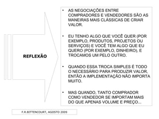 F.R.BITTENCOURT, AGOSTO 2009
• AS NEGOCIAÇÕES ENTRE
COMPRADORES E VENDEDORES SÃO AS
MANEIRAS MAIS CLÁSSICAS DE CRIAR
VALOR.
• EU TENHO ALGO QUE VOCÊ QUER (POR
EXEMPLO, PRODUTOS, PROJETOS OU
SERVIÇOS) E VOCÊ TEM ALGO QUE EU
QUERO (POR EXEMPLO, DINHEIRO), E
TROCAMOS UM PELO OUTRO.
• QUANDO ESSA TROCA SIMPLES É TODO
O NECESSÁRIO PARA PRODUZIR VALOR,
ENTÃO A IMPLEMENTAÇÃO NÃO IMPORTA
MUITO.
• MAS QUANDO, TANTO COMPRADOR
COMO VENDEDOR SE IMPORTAM MAIS
DO QUE APENAS VOLUME E PREÇO...
REFLEXÃO
 