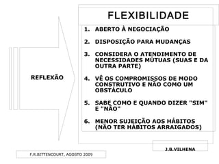 F.R.BITTENCOURT, AGOSTO 2009
REFLEXÃO
J.B.VILHENA
1. ABERTO À NEGOCIAÇÃO
2. DISPOSIÇÃO PARA MUDANÇAS
3. CONSIDERA O ATENDIMENTO DE
NECESSIDADES MÚTUAS (SUAS E DA
OUTRA PARTE)
4. VÊ OS COMPROMISSOS DE MODO
CONSTRUTIVO E NÃO COMO UM
OBSTÁCULO
5. SABE COMO E QUANDO DIZER "SIM"
E "NÃO"
6. MENOR SUJEIÇÃO AOS HÁBITOS
(NÃO TER HÁBITOS ARRAIGADOS)
FLEXIBILIDADEFLEXIBILIDADE
 