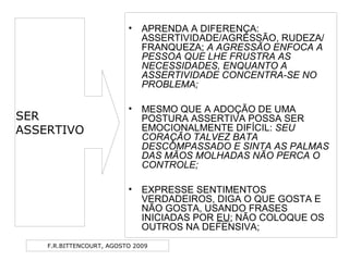 F.R.BITTENCOURT, AGOSTO 2009
• APRENDA A DIFERENÇA:
ASSERTIVIDADE/AGRESSÃO, RUDEZA/
FRANQUEZA; A AGRESSÃO ENFOCA A
PESSOA QUE LHE FRUSTRA AS
NECESSIDADES, ENQUANTO A
ASSERTIVIDADE CONCENTRA-SE NO
PROBLEMA;
• MESMO QUE A ADOÇÃO DE UMA
POSTURA ASSERTIVA POSSA SER
EMOCIONALMENTE DIFÍCIL: SEU
CORAÇÃO TALVEZ BATA
DESCOMPASSADO E SINTA AS PALMAS
DAS MÃOS MOLHADAS NÃO PERCA O
CONTROLE;
• EXPRESSE SENTIMENTOS
VERDADEIROS, DIGA O QUE GOSTA E
NÃO GOSTA, USANDO FRASES
INICIADAS POR EU; NÃO COLOQUE OS
OUTROS NA DEFENSIVA;
SER
ASSERTIVO
 