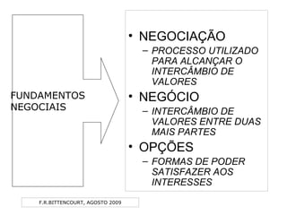 F.R.BITTENCOURT, AGOSTO 2009
• NEGOCIAÇÃO
– PROCESSO UTILIZADO
PARA ALCANÇAR O
INTERCÂMBIO DE
VALORES
• NEGÓCIO
– INTERCÂMBIO DE
VALORES ENTRE DUAS
MAIS PARTES
• OPÇÕES
– FORMAS DE PODER
SATISFAZER AOS
INTERESSES
FUNDAMENTOS
NEGOCIAIS
 