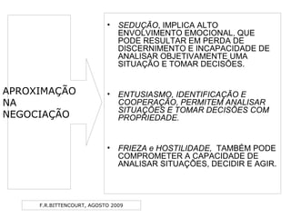 F.R.BITTENCOURT, AGOSTO 2009
• SEDUÇÃO, IMPLICA ALTO
ENVOLVIMENTO EMOCIONAL, QUE
PODE RESULTAR EM PERDA DE
DISCERNIMENTO E INCAPACIDADE DE
ANALISAR OBJETIVAMENTE UMA
SITUAÇÃO E TOMAR DECISÕES.
• ENTUSIASMO, IDENTIFICAÇÃO E
COOPERAÇÃO, PERMITEM ANALISAR
SITUAÇÕES E TOMAR DECISÕES COM
PROPRIEDADE.
• FRIEZA e HOSTILIDADE, TAMBÉM PODE
COMPROMETER A CAPACIDADE DE
ANALISAR SITUAÇÕES, DECIDIR E AGIR.
APROXIMAÇÃO
NA
NEGOCIAÇÃO
 