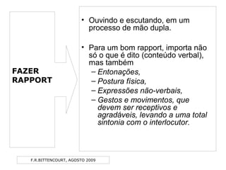 F.R.BITTENCOURT, AGOSTO 2009
• Ouvindo e escutando, em um
processo de mão dupla.
• Para um bom rapport, importa não
só o que é dito (conteúdo verbal),
mas também
– Entonações,
– Postura física,
– Expressões não-verbais,
– Gestos e movimentos, que
devem ser receptivos e
agradáveis, levando a uma total
sintonia com o interlocutor.
FAZER
RAPPORT
 