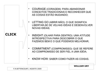F.R.BITTENCOURT, AGOSTO 2009
• COURAGE (CORAGEM): PARA ABANDONAR
CONCEITOS TRADICIONAIS E RECONHECER QUE
AS COISAS ESTÃO MUDANDO;
• LETTING GO (ABRIR MÃO): O QUE SIGNIFICA
LIBERTAR-SE DE VELHAS IDÉIAS E DESENVOLVER
NOVAS IDÉIAS;
• INSIGHT (OLHAR PARA DENTRO): UMA ATITUDE
INTROSPECTIVA PARA DESCOBRIR O QUE
FAZEMOS BEM E O QUE PODEMOS MELHORAR;
• COMMITMENT (COMPROMISSO): QUE SE REFERE
AO COMPROMISSO DE SER FIEL A UMA IDÉIA;
• KNOW HOW: SABER COMO FAZER AS COISAS.
CLICK
WILLIAM URY
 