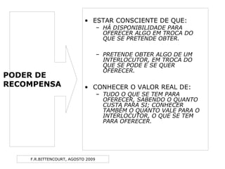 F.R.BITTENCOURT, AGOSTO 2009
• ESTAR CONSCIENTE DE QUE:
– HÁ DISPONIBILIDADE PARA
OFERECER ALGO EM TROCA DO
QUE SE PRETENDE OBTER.
– PRETENDE OBTER ALGO DE UM
INTERLOCUTOR, EM TROCA DO
QUE SE PODE E SE QUER
OFERECER.
• CONHECER O VALOR REAL DE:
– TUDO O QUE SE TEM PARA
OFERECER, SABENDO O QUANTO
CUSTA PARA SI; CONHECER
TAMBÉM O QUANTO VALE PARA O
INTERLOCUTOR, O QUE SE TEM
PARA OFERECER.
PODER DE
RECOMPENSA
 