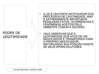 F.R.BITTENCOURT, AGOSTO 2009
• A LEI É UM FORTE RATIFICADOR DOS
PROCESSOS DE LEGITIMIDADE, MAS
É EXTREMAMENTE IMPORTANTE
PESQUISAR FATOS, OCORRÊNCIAS E
FENÔMENOS ACEITOS PELO
AMBIENTE COMUM À DECISÃO.
• VALE OBSERVAR QUE A
LEGITIMIDADE DOS ATOS DE UM
NEGOCIADOR É TRANSFERIDA PARA
O PRÓPRIO NEGOCIADOR,
REFORÇANDO SUA POSIÇÃO DIANTE
DE SEUS INTERLOCUTORES.
PODER DE
LEGITIMIDADE
 