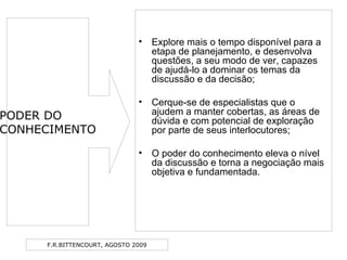 F.R.BITTENCOURT, AGOSTO 2009
• Explore mais o tempo disponível para a
etapa de planejamento, e desenvolva
questões, a seu modo de ver, capazes
de ajudá-lo a dominar os temas da
discussão e da decisão;
• Cerque-se de especialistas que o
ajudem a manter cobertas, as áreas de
dúvida e com potencial de exploração
por parte de seus interlocutores;
• O poder do conhecimento eleva o nível
da discussão e torna a negociação mais
objetiva e fundamentada.
PODER DO
CONHECIMENTO
 