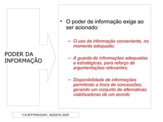 F.R.BITTENCOURT, AGOSTO 2009
• O poder de informação exige ao
ser acionado:
– O uso da informação conveniente, no
momento adequado;
– A guarda de informações adequadas
e estratégicas, para reforço de
argumentações relevantes;
– Disponibilidade de informações
permitindo a troca de concessões,
gerando um conjunto de alternativas
viabilizadoras de um acordo
PODER DA
INFORMAÇÃO
 