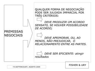 F.R.BITTENCOURT, AGOSTO 2009
QQUALQUER FORMA DE NEGOCIAÇÃO
PODE SER JULGADA IMPARCIAL POR
TRÊS CRITÉRIOS:
DEVE PRODUZIR UM ACORDO
SENSATO, SE HOUVER POSSIBILIDADE
DE ACORDO;
DEVE APRIMORAR, OU, AO
MENOS, NÃO PREJUDICAR, O
RELACIONAMENTO ENTRE AS PARTES.
DEVE SER EFICIENTE: atingir
resultados
FISHER & URY
PREMISSAS
NEGOCIAIS
 