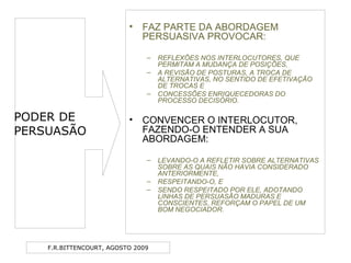 F.R.BITTENCOURT, AGOSTO 2009
• FAZ PARTE DA ABORDAGEM
PERSUASIVA PROVOCAR:
– REFLEXÕES NOS INTERLOCUTORES, QUE
PERMITAM A MUDANÇA DE POSIÇÕES,
– A REVISÃO DE POSTURAS, A TROCA DE
ALTERNATIVAS, NO SENTIDO DE EFETIVAÇÃO
DE TROCAS E
– CONCESSÕES ENRIQUECEDORAS DO
PROCESSO DECISÓRIO.
• CONVENCER O INTERLOCUTOR,
FAZENDO-O ENTENDER A SUA
ABORDAGEM:
– LEVANDO-O A REFLETIR SOBRE ALTERNATIVAS
SOBRE AS QUAIS NÃO HAVIA CONSIDERADO
ANTERIORMENTE,
– RESPEITANDO-O, E
– SENDO RESPEITADO POR ELE, ADOTANDO
LINHAS DE PERSUASÃO MADURAS E
CONSCIENTES, REFORÇAM O PAPEL DE UM
BOM NEGOCIADOR.
PODER DE
PERSUASÃO
 