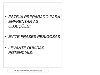 F.R.BITTENCOURT, AGOSTO 2009
• ESTEJA PREPARADO PARA
ENFRENTAR AS
OBJEÇÕES:
• EVITE FRASES PERIGOSAS
• LEVANTE DÚVIDAS
POTENCIAIS:
 