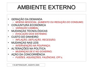 F.R.BITTENCOURT, AGOSTO 2009
AMBIENTE EXTERNOAMBIENTE EXTERNO
• GERAÇÃO DA DEMANDA
– MOEDA NEGOCIAL; AUMENTO OU REDUÇÃO DO CONSUMO;
• CONJUNTURA ECONÔMICA
– VARIAÇÃO CAMBIAL;
• MUDANÇAS TECNOLÓGICAS
– EVOLUÇÃO DOS SISTEMAS;
• CUSTO DO DINHEIRO
– INFLAÇÃO, DEFLAÇÃO, RECESSÃO;
• MUDANÇAS NAS LEIS
– INTERVENÇÃO NA POUPANÇA;
• ALTERAÇÕES NA POLÍTICA
– MUDANÇAS DE E NO GOVERNO;
• AÇÃO DA CONCORRÊNCIA
– FUSÕES, AQUISIÇÕES, FALÊNCIAS, CPI´s.
 