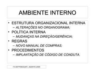 F.R.BITTENCOURT, AGOSTO 2009
AMBIENTE INTERNOAMBIENTE INTERNO
• ESTRUTURA ORGANIZACIONAL INTERNA
– ALTERAÇÕES NO ORGANOGRAMA;
• POLÍTICA INTERNA
– MUDANÇAS NA DIREÇÃO/GERÊNCIA;
• REGRAS
– NOVO MANUAL DE COMPRAS;
• PROCEDIMENTOS
– IMPLANTAÇÃO DE CÓDIGO DE CONDUTA.
 