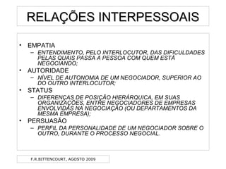 F.R.BITTENCOURT, AGOSTO 2009
RELAÇÕES INTERPESSOAISRELAÇÕES INTERPESSOAIS
• EMPATIA
– ENTENDIMENTO, PELO INTERLOCUTOR, DAS DIFICULDADES
PELAS QUAIS PASSA A PESSOA COM QUEM ESTÁ
NEGOCIANDO;
• AUTORIDADE
– NÍVEL DE AUTONOMIA DE UM NEGOCIADOR, SUPERIOR AO
DO OUTRO INTERLOCUTOR;
• STATUS
– DIFERENÇAS DE POSIÇÃO HIERÁRQUICA, EM SUAS
ORGANIZAÇÕES, ENTRE NEGOCIADORES DE EMPRESAS
ENVOLVIDAS NA NEGOCIAÇÃO (OU DEPARTAMENTOS DA
MESMA EMPRESA);
• PERSUASÃO
– PERFIL DA PERSONALIDADE DE UM NEGOCIADOR SOBRE O
OUTRO, DURANTE O PROCESSO NEGOCIAL.
 