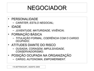 F.R.BITTENCOURT, AGOSTO 2009
NEGOCIADORNEGOCIADOR
• PERSONALIDADE
– CARÁTER, ESTILO NEGOCIAL;
• IDADE
– JUVENTUDE, MATURIDADE, VIVÊNCIA;
• FORMAÇÃO BÁSICA
– TITULAÇÃO FORMAL, COERÊNCIA COM O CARGO
OCUPADO;
• ATITUDES DIANTE DO RISCO
– OUSADIA, CORAGEM, IMPULSIVIDADE,
CONSERVADORISMO;
• POSIÇÃO OCUPADA NA ORGANIZAÇÃO
– CARGO, AUTONOMIA, EMPOWERMENT.
 