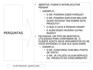 F.R.BITTENCOURT, AGOSTO 2009
• ABERTAS: FAZEM O INTERLOCUTOR
PENSAR
– EXEMPLO:
• O SR. PODERIA DIZER PORQUE?
• O SR. PODERIA EXPLICAR MELHOR
QUAIS DÚVIDAS TEM SOBRE ESTE
PRODUTO?
• O QUE O LEVA A PENSAR ASSIM?
• E ALÉM DISSO HAVERIA OUTRA
RAZÃO?
• FECHADAS: UM TIPO DE RESPOSTA:
UTILIZADAS PARA CONFIRMAR SE O
CLIENTE ACEITA SEUS ARGUMENTOS OU SE
VOCÊ ENTENDEU O QUE ELE QUIS DIZER.
– EXEMPLO::
• O SR. CONCORDA COM MEU PONTO
DE VISTA?
• O SR. JÁ UTILIZOU ALGUM SERVIÇO
OU PRODUTO DO CONCORRENTE?
PERGUNTAS
 