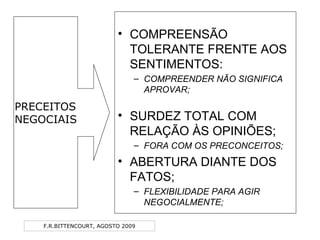 F.R.BITTENCOURT, AGOSTO 2009
• COMPREENSÃO
TOLERANTE FRENTE AOS
SENTIMENTOS:
– COMPREENDER NÃO SIGNIFICA
APROVAR;
• SURDEZ TOTAL COM
RELAÇÃO ÀS OPINIÕES;
– FORA COM OS PRECONCEITOS;
• ABERTURA DIANTE DOS
FATOS;
– FLEXIBILIDADE PARA AGIR
NEGOCIALMENTE;
PRECEITOS
NEGOCIAIS
 
